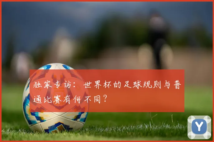 独家专访：世界杯的足球规则与普通比赛有何不同？