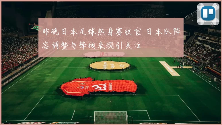 昨晚日本足球热身赛收官 日本队阵容调整与锋线表现引关注