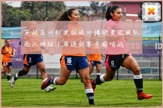 英超亚洲杯奖杯设计揭晓曼城狼队西汉姆纽卡角逐新赛季前哨战