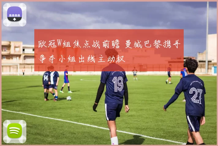 欧冠W组焦点战前瞻 曼城巴黎携手争夺小组出线主动权