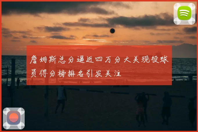 詹姆斯总分逼近四万分大关现役球员得分榜排名引发关注