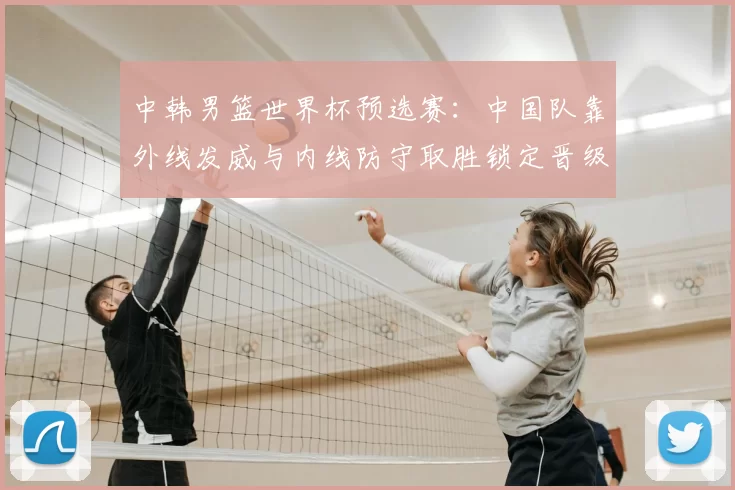 中韩男篮世界杯预选赛：中国队靠外线发威与内线防守取胜锁定晋级