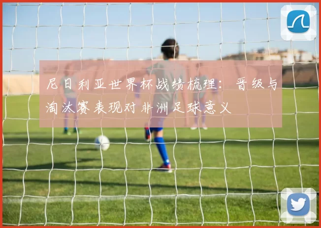 尼日利亚世界杯战绩梳理：晋级与淘汰赛表现对非洲足球意义