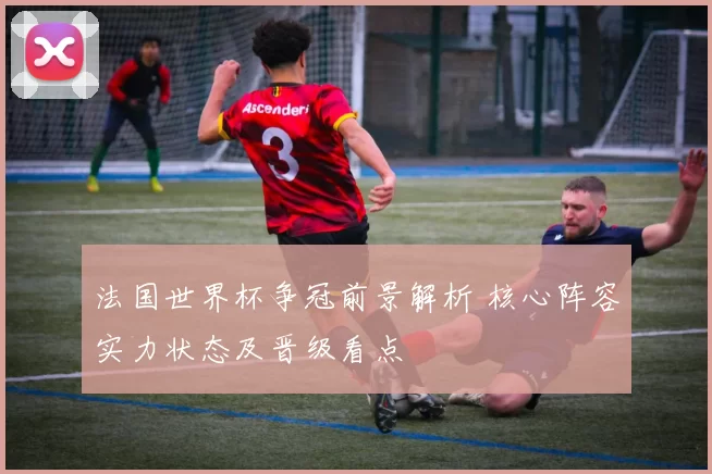 法国世界杯争冠前景解析 核心阵容实力状态及晋级看点