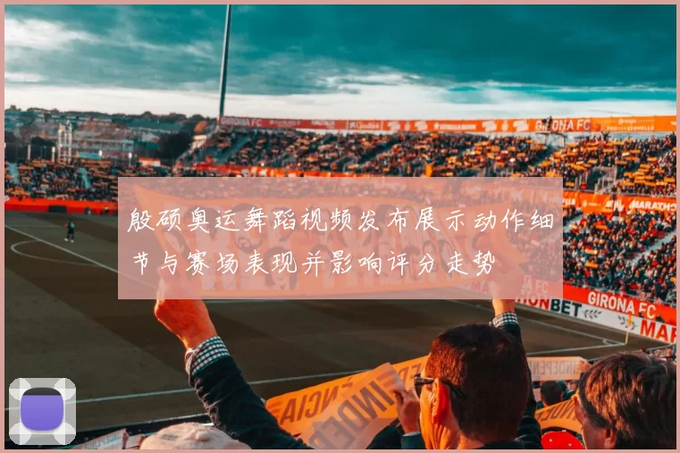 殷硕奥运舞蹈视频发布展示动作细节与赛场表现并影响评分走势