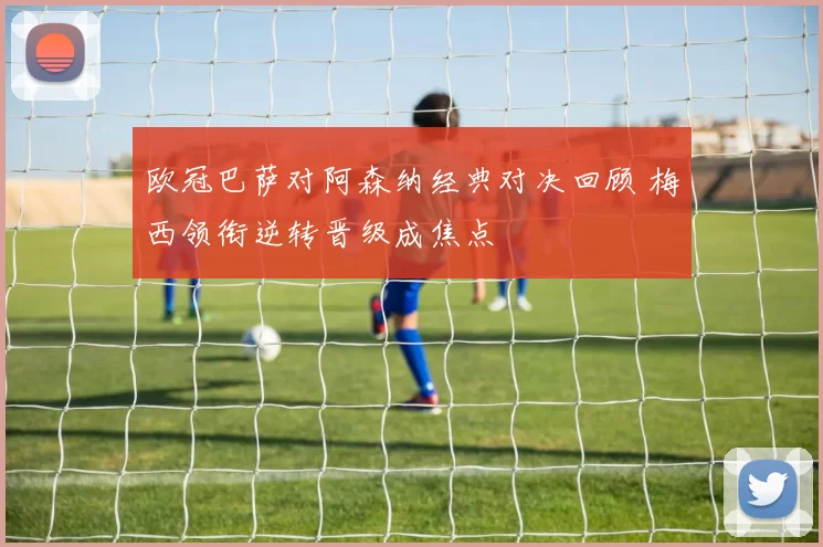 欧冠巴萨对阿森纳经典对决回顾 梅西领衔逆转晋级成焦点