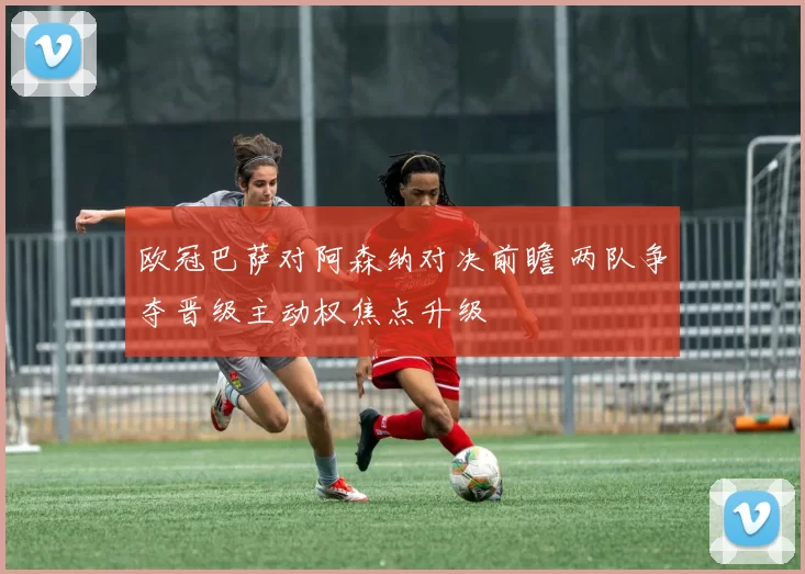 欧冠巴萨对阿森纳对决前瞻 两队争夺晋级主动权焦点升级