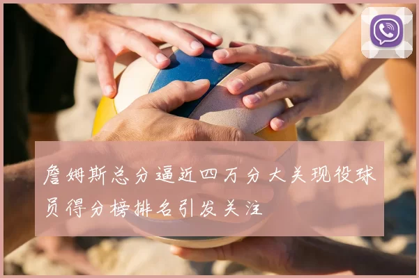 詹姆斯总分逼近四万分大关现役球员得分榜排名引发关注