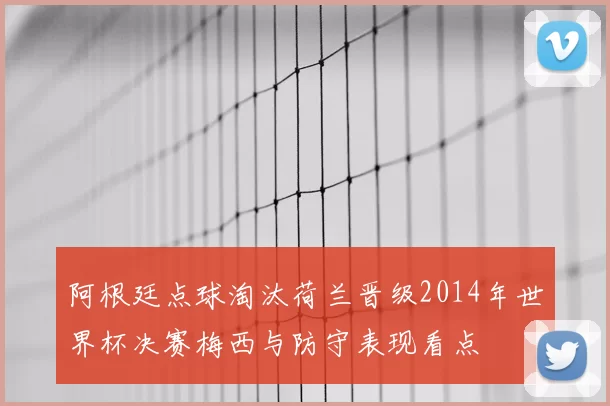 阿根廷点球淘汰荷兰晋级2014年世界杯决赛梅西与防守表现看点