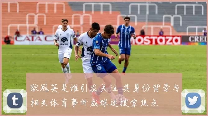 欧冠英是谁引发关注 其身份背景与相关体育事件成球迷搜索焦点