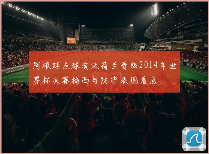 阿根廷点球淘汰荷兰晋级2014年世界杯决赛梅西与防守表现看点