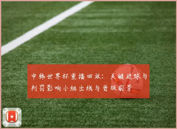 中韩世界杯重播回放：关键进球与判罚影响小组出线与晋级前景