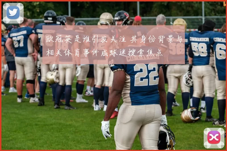 欧冠英是谁引发关注 其身份背景与相关体育事件成球迷搜索焦点