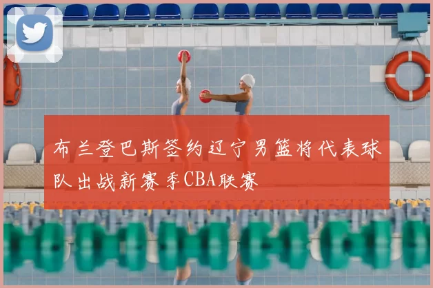 布兰登巴斯签约辽宁男篮将代表球队出战新赛季CBA联赛