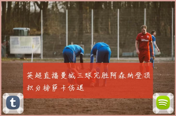 英超直播曼城三球完胜阿森纳登顶积分榜萨卡伤退