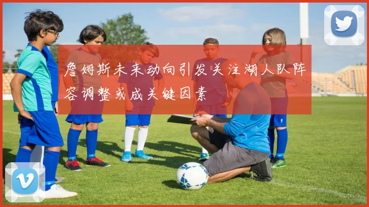 詹姆斯未来动向引发关注湖人队阵容调整或成关键因素