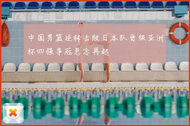中国男篮逆转击败日本队晋级亚洲杯四强争冠悬念再起