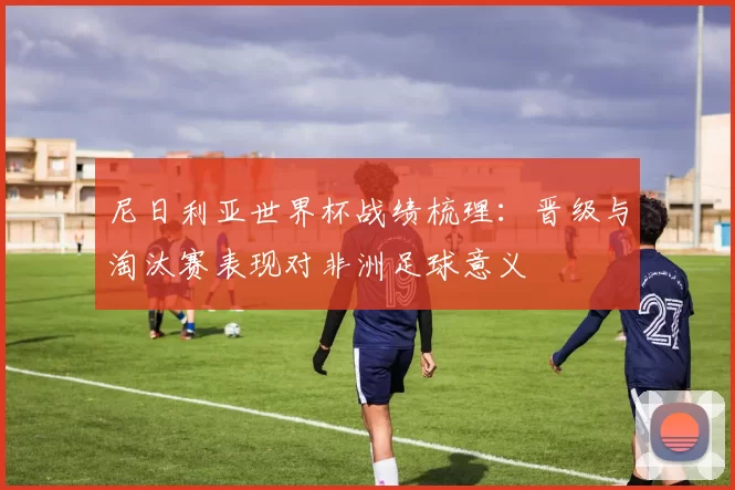 尼日利亚世界杯战绩梳理：晋级与淘汰赛表现对非洲足球意义