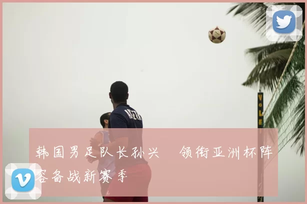 韩国男足队长孙兴慜领衔亚洲杯阵容备战新赛季