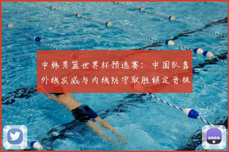 中韩男篮世界杯预选赛：中国队靠外线发威与内线防守取胜锁定晋级