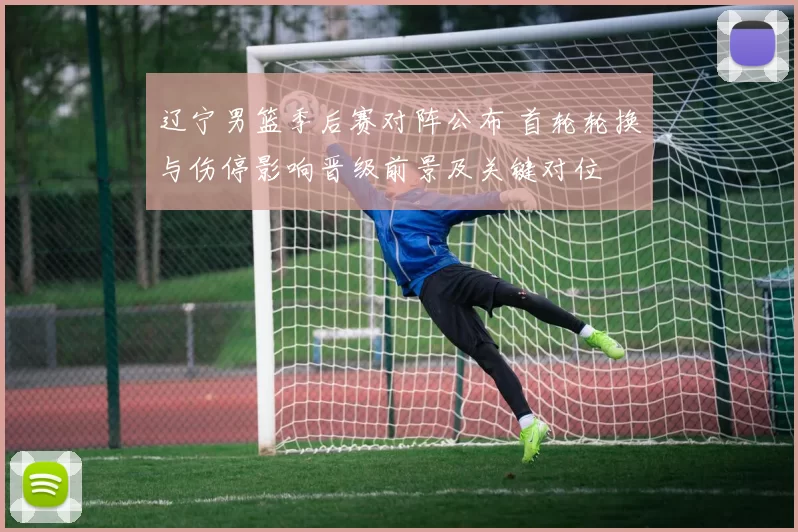 辽宁男篮季后赛对阵公布 首轮轮换与伤停影响晋级前景及关键对位