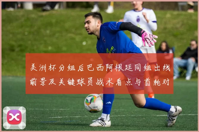 美洲杯分组后巴西阿根廷同组出线前景及关键球员战术看点与首轮对阵影响