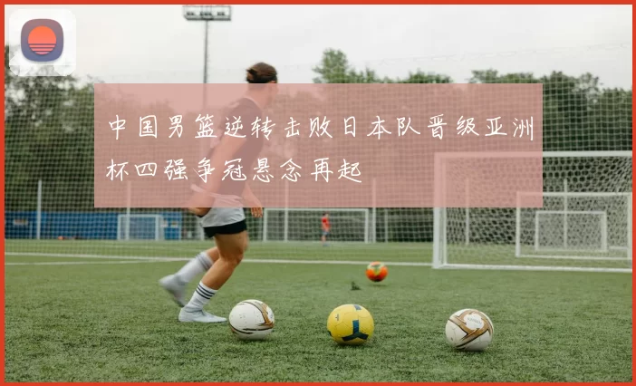 中国男篮逆转击败日本队晋级亚洲杯四强争冠悬念再起