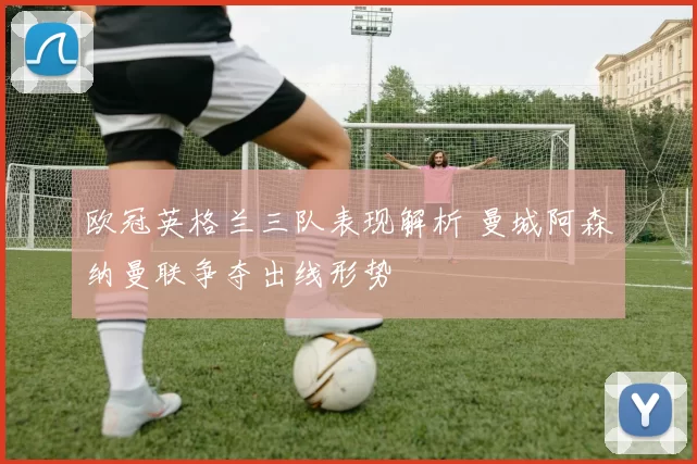欧冠英格兰三队表现解析 曼城阿森纳曼联争夺出线形势