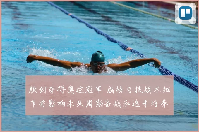 殷剑夺得奥运冠军 成绩与技战术细节将影响未来周期备战和选手培养方向