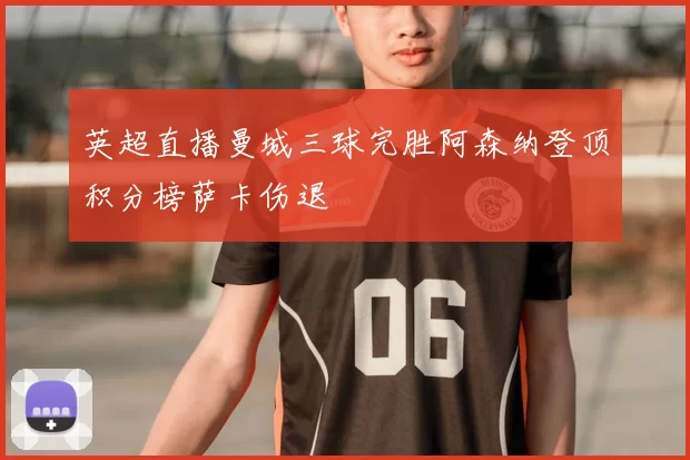 英超直播曼城三球完胜阿森纳登顶积分榜萨卡伤退
