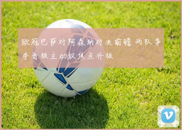 欧冠巴萨对阿森纳对决前瞻 两队争夺晋级主动权焦点升级