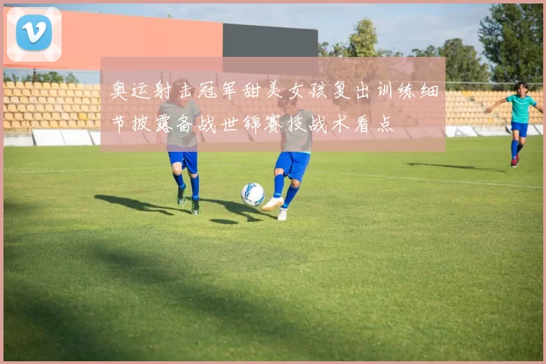 奥运射击冠军甜美女孩复出训练细节披露备战世锦赛技战术看点