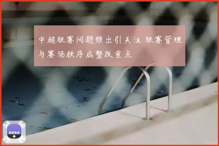 中超联赛问题频出引关注 联赛管理与赛场秩序成整改重点