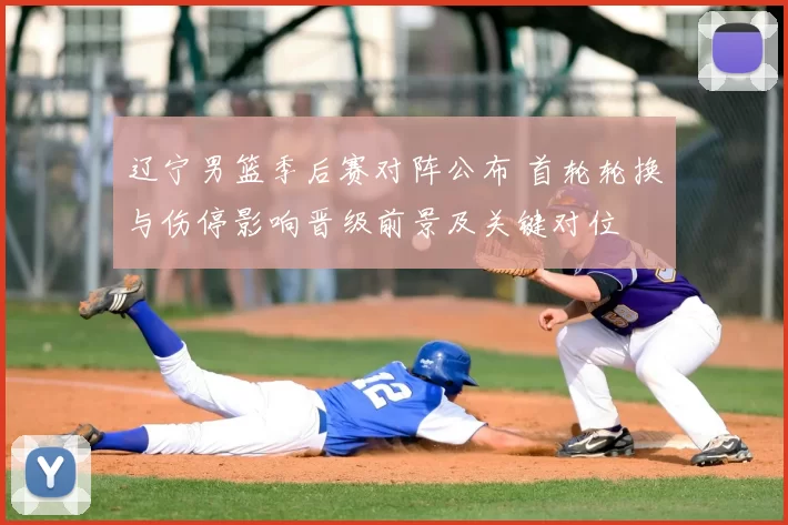 辽宁男篮季后赛对阵公布 首轮轮换与伤停影响晋级前景及关键对位