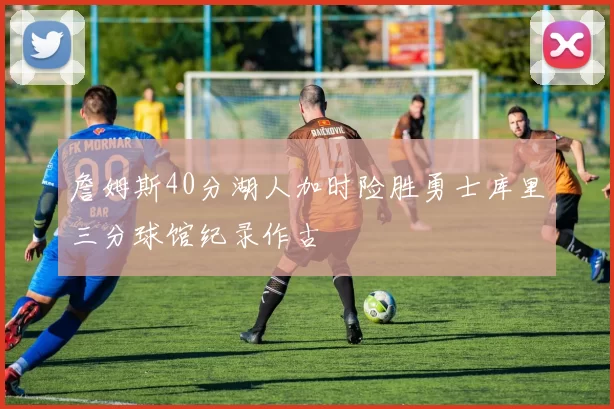 詹姆斯40分湖人加时险胜勇士库里三分球馆纪录作古