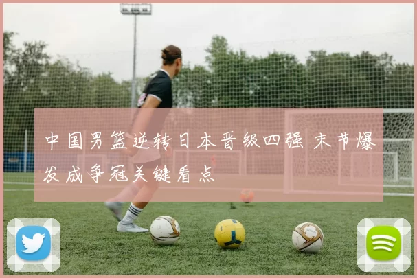 中国男篮逆转日本晋级四强 末节爆发成争冠关键看点