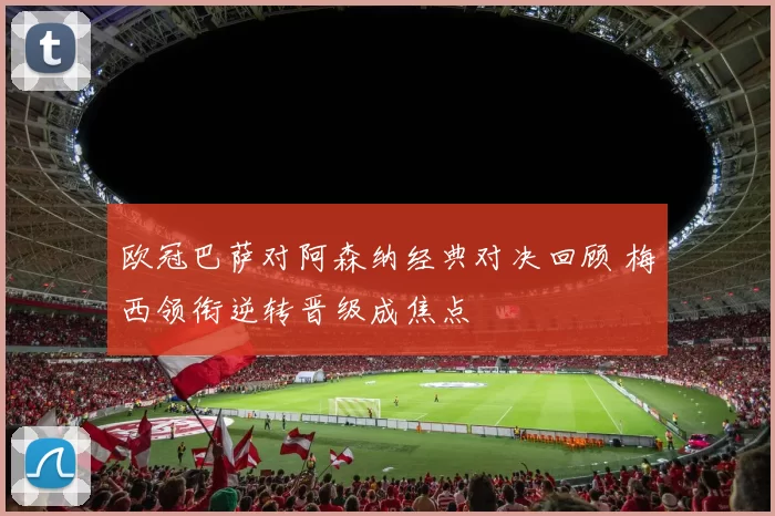 欧冠巴萨对阿森纳经典对决回顾 梅西领衔逆转晋级成焦点