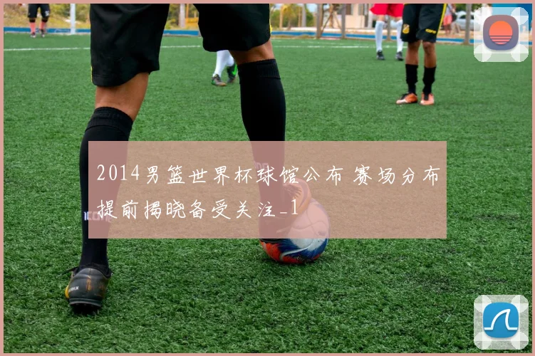2014男篮世界杯球馆公布 赛场分布提前揭晓备受关注_1