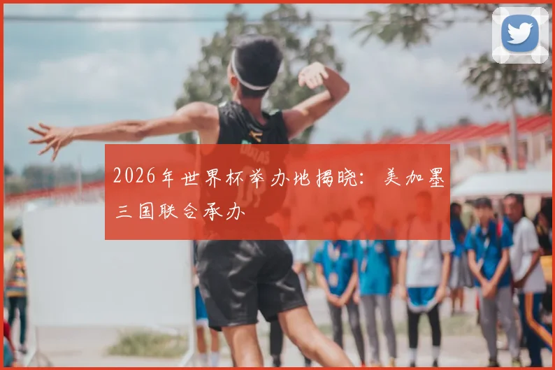 2026年世界杯举办地揭晓：美加墨三国联合承办