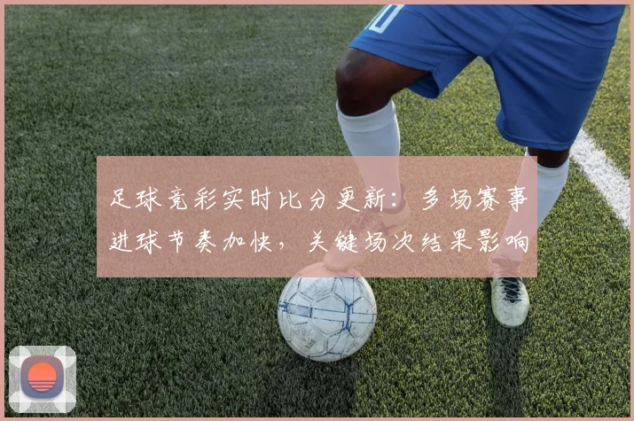 足球竞彩实时比分更新：多场赛事进球节奏加快，关键场次结果影响积分榜走势