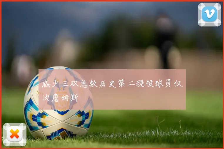 威少三双总数历史第二现役球员仅次詹姆斯
