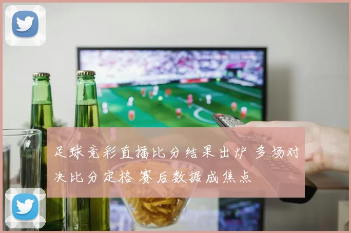 足球竞彩直播比分结果出炉 多场对决比分定格 赛后数据成焦点