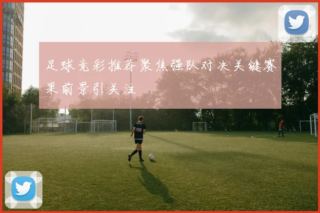 足球竞彩推荐聚焦强队对决关键赛果前景引关注